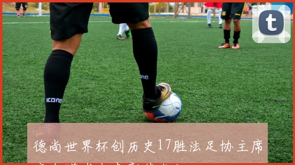 德尚世界杯创历史17胜法足协主席亲自赠球衣表彰其成就
