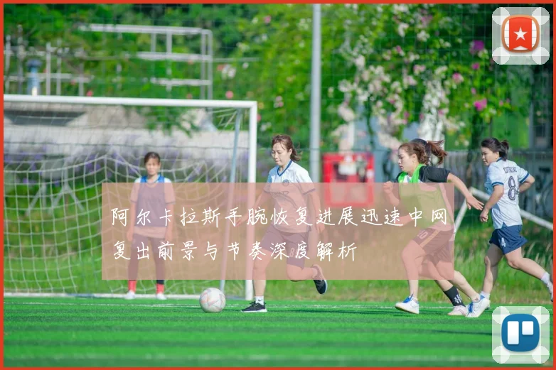 阿尔卡拉斯手腕恢复进展迅速中网复出前景与节奏深度解析