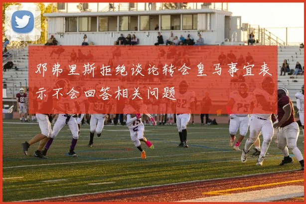 邓弗里斯拒绝谈论转会皇马事宜表示不会回答相关问题