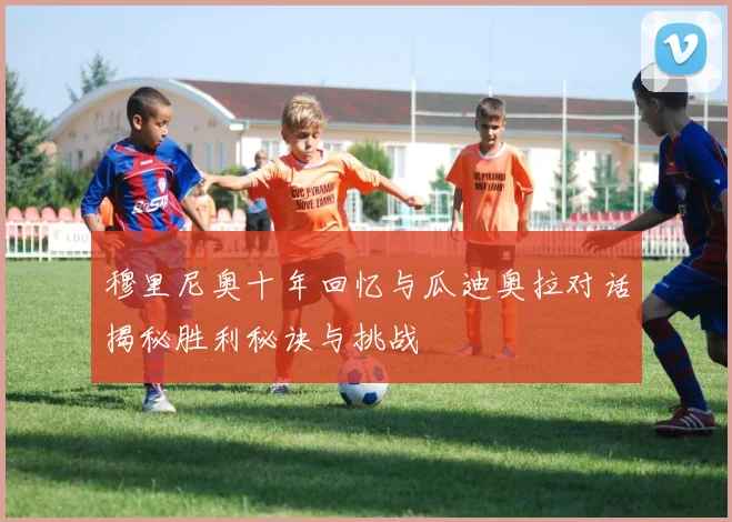 穆里尼奥十年回忆与瓜迪奥拉对话揭秘胜利秘诀与挑战