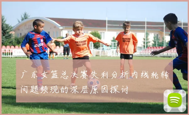 广东女篮总决赛失利分析内线轮转问题频现的深层原因探讨
