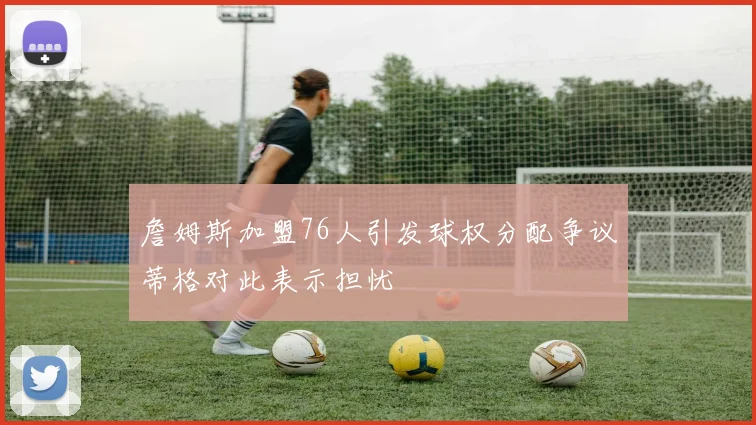 詹姆斯加盟76人引发球权分配争议蒂格对此表示担忧