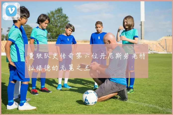 曼联队史传奇第六位丹尼斯劳老特拉福德的无冕之王