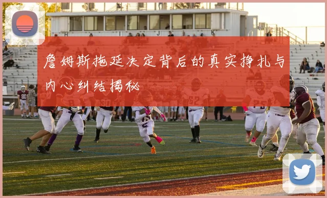 詹姆斯拖延决定背后的真实挣扎与内心纠结揭秘